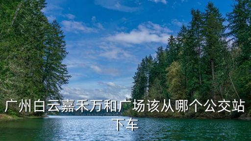 廣州嘉禾萬和廣場到景泰，廣州白云嘉禾萬和廣場該從哪個公交站下車