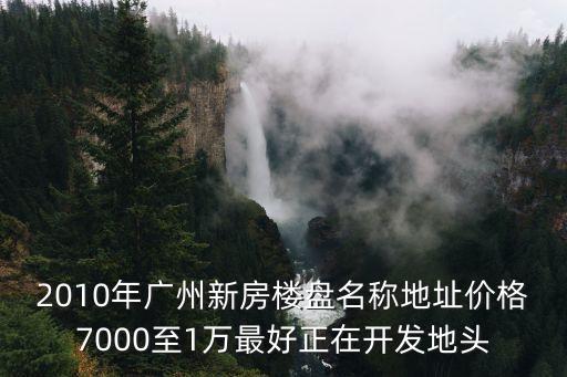 2010年廣州新房樓盤名稱地址價格7000至1萬最好正在開發地頭