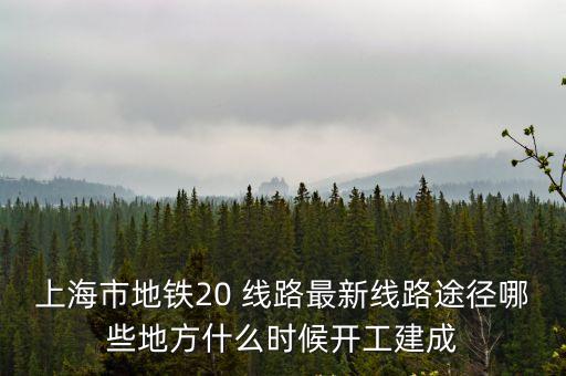 上海市20號線規劃路圖，上海市地鐵20 線路最新線路途徑哪些地方什么時候開工建成