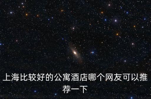 上海比較好的公寓酒店哪個網友可以推薦一下