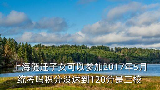 上海隨遷子女可以參加2017年5月統考嗎積分沒達到120分是三校