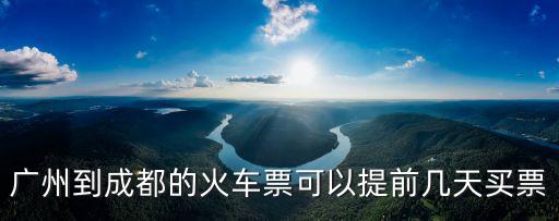 廣州到成都可以提前幾天買票，現在廣州到成都火車票能提前幾天訂