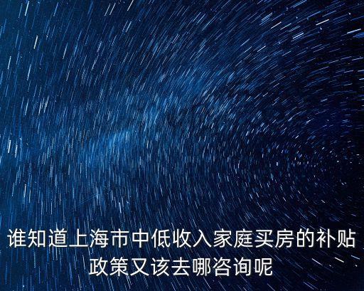 上海市2019年有建房補助嗎，誰知道上海市中低收入家庭買房的補貼政策又該去哪咨詢呢