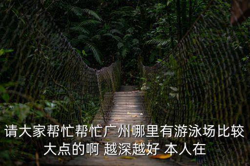 請大家幫忙幫忙廣州哪里有游泳場比較大點的啊 越深越好 本人在