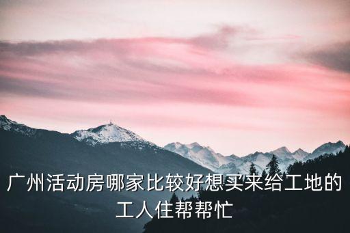 廣州活動房哪家比較好想買來給工地的工人住幫幫忙