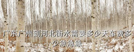 廣東廣州到河北衡水需要多少天車費多少急急急