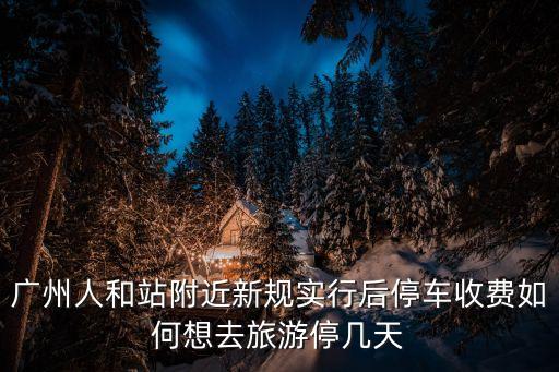 廣州市最新停車通知，廣州人和站附近新規實行后停車收費如何想去旅游停幾天