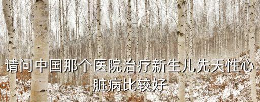 請問中國那個醫院治療新生兒先天性心臟病比較好