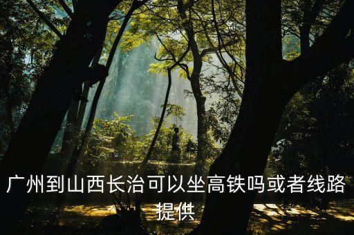 長治至廣州高鐵什么時候通車，廣州到山西長治可以坐高鐵嗎或者線路提供