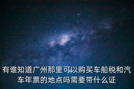 有誰知道廣州那里可以購買車船稅和汽車年票的地點嗎需要帶什么證