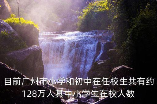 目前廣州市小學和初中在任校生共有約128萬人其中小學生在校人數