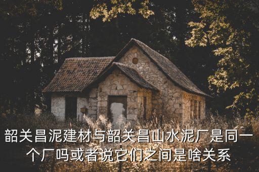 韶關昌泥建材與韶關昌山水泥廠是同一個廠嗎或者說它們之間是啥關系