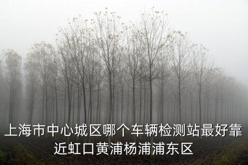 上海市中心城區哪個車輛檢測站最好靠近虹口黃浦楊浦浦東區