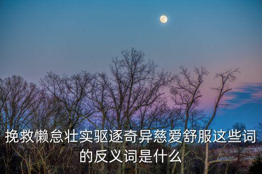 挽救的反義詞，挽救懶怠壯實驅逐奇異慈愛舒服這些詞的反義詞是什么