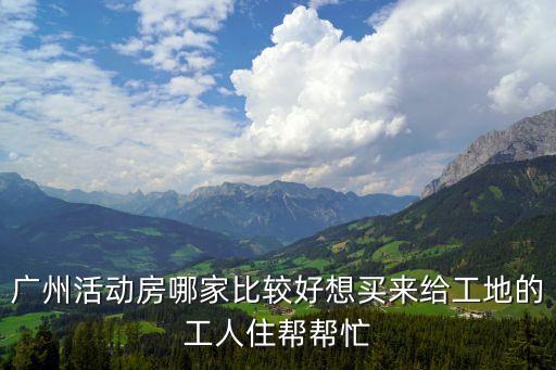 廣州活動房哪家比較好想買來給工地的工人住幫幫忙