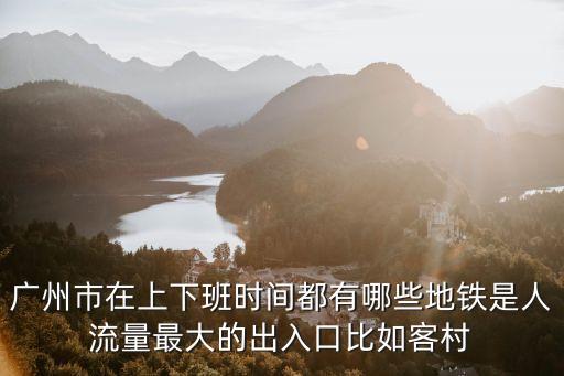廣州市在上下班時(shí)間都有哪些地鐵是人流量最大的出入口比如客村