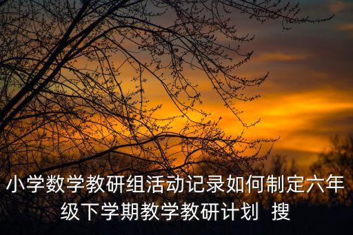 小學數學教研組活動記錄如何制定六年級下學期教學教研計劃  搜