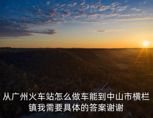 從廣州火車(chē)站怎么做車(chē)能到中山市橫欄鎮(zhèn)我需要具體的答案謝謝
