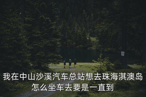 我在中山沙溪汽車總站想去珠海淇澳島怎么坐車去要是一直到