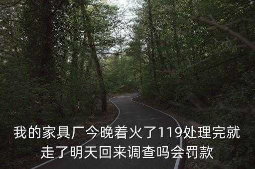 我的家具廠今晚著火了119處理完就走了明天回來調查嗎會罰款