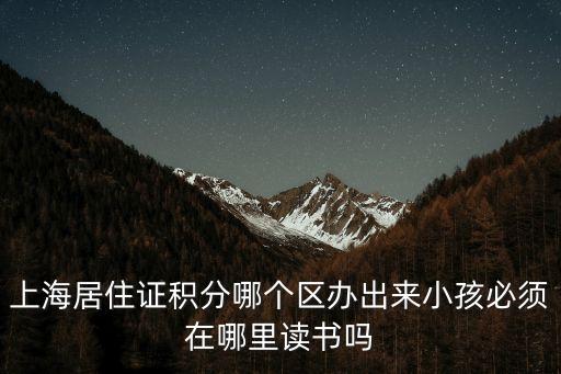 上海市居住證積分 打印 跨區，上海居住證積分哪個區辦出來小孩必須在哪里讀書嗎