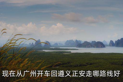廣州到貴州正安多少公里，現在從廣州開車回遵義正安走哪路線好
