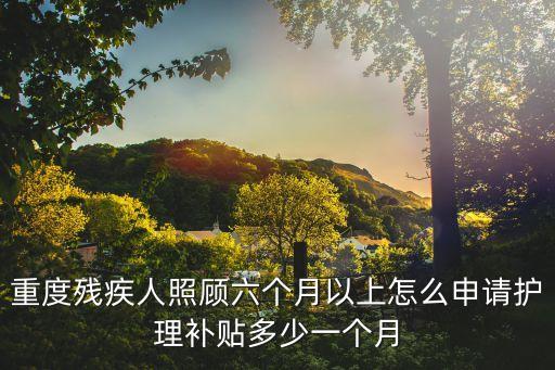 上海市重殘護理，重度殘疾人照顧六個月以上怎么申請護理補貼多少一個月