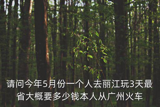 請問今年5月份一個人去麗江玩3天最省大概要多少錢本人從廣州火車