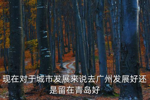 現(xiàn)在對于城市發(fā)展來說去廣州發(fā)展好還是留在青島好