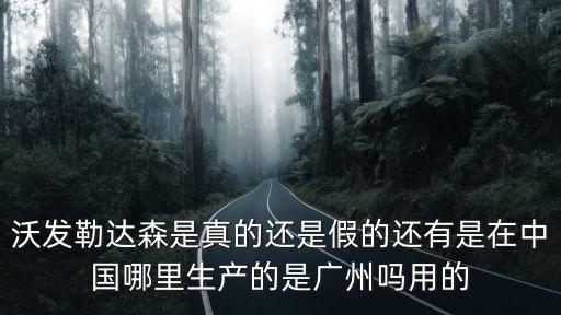 沃發(fā)勒達(dá)森是真的還是假的還有是在中國哪里生產(chǎn)的是廣州嗎用的