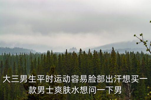大三男生平時運動容易臉部出汗想買一款男士爽膚水想問一下男