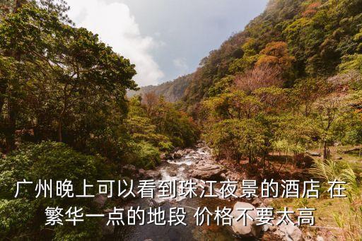 廣州晚上可以看到珠江夜景的酒店 在繁華一點(diǎn)的地段 價(jià)格不要太高