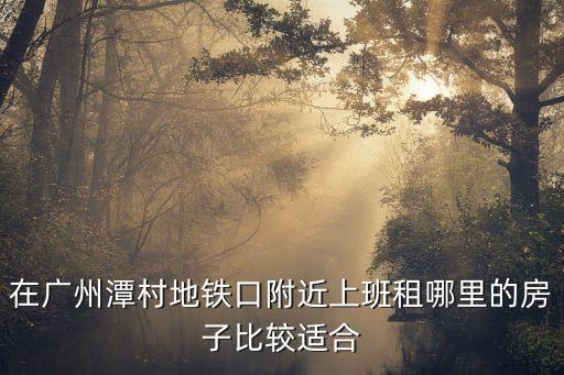 廣州潭村地鐵口附近租房，天河區近地鐵站哪里租房便宜潭村上班
