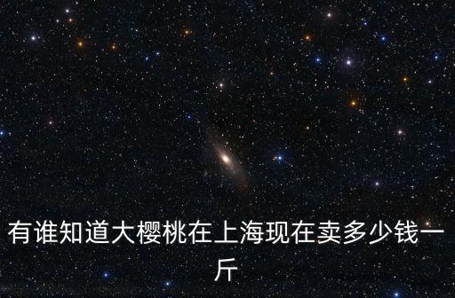 有誰(shuí)知道大櫻桃在上海現(xiàn)在賣多少錢一斤
