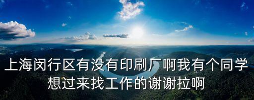 上海閔行區有沒有印刷廠啊我有個同學想過來找工作的謝謝拉啊