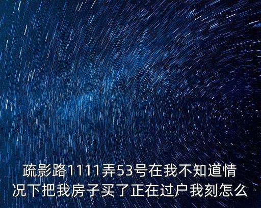 疏影路1111弄53號在我不知道情況下把我房子買了正在過戶我刻怎么