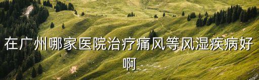廣州治痛風石，在廣州哪家醫院治療痛風等風濕疾病好啊