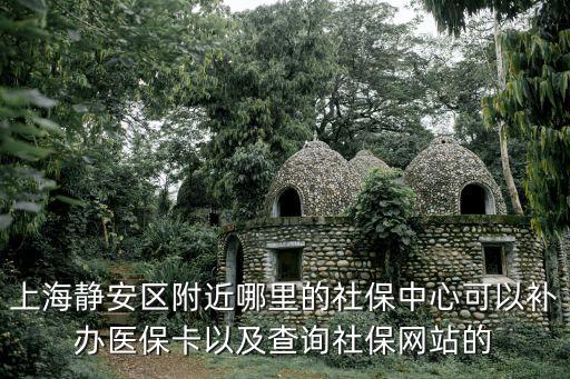 上海靜安區附近哪里的社保中心可以補辦醫保卡以及查詢社保網站的