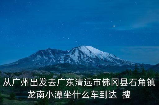 從廣州出發去廣東清遠市佛岡縣石角鎮龍南小潭坐什么車到達  搜