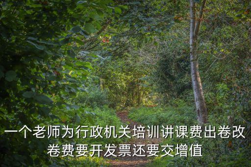 一個老師為行政機關培訓講課費出卷改卷費要開發票還要交增值