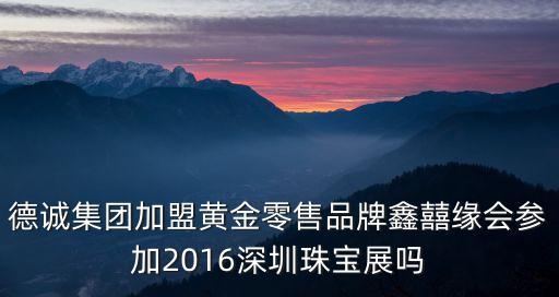 德誠集團加盟黃金零售品牌鑫囍緣會參加2016深圳珠寶展嗎
