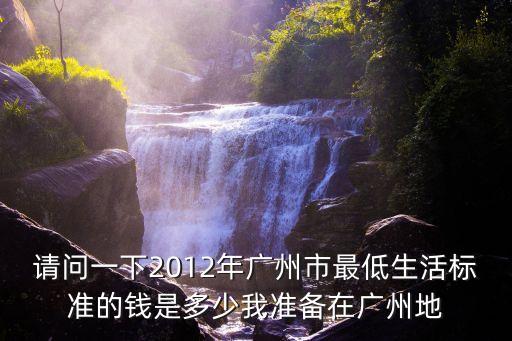 廣州市最低消費標(biāo)準(zhǔn)，請問一下2012年廣州市最低生活標(biāo)準(zhǔn)的錢是多少我準(zhǔn)備在廣州地
