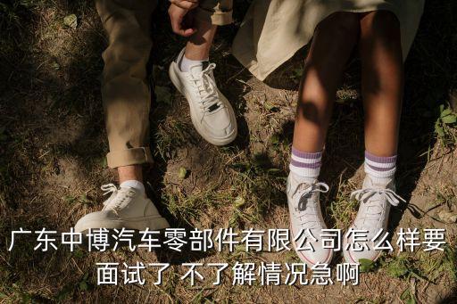 廣東中博汽車零部件有限公司怎么樣要面試了 不了解情況急啊