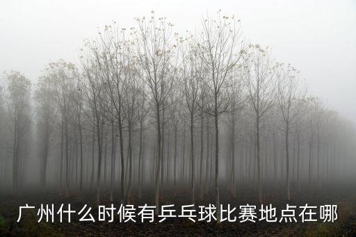 廣州什么時候有乒乓球比賽地點在哪