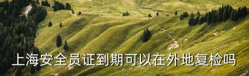 上海安全員證到期可以在外地復檢嗎