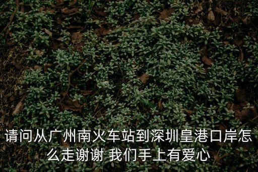 廣州到皇崗口岸有多遠，請問從廣州南火車站到深圳皇港口岸怎么走謝謝 我們手上有愛心