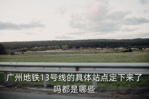 廣州地鐵13號線的具體站點定下來了嗎都是哪些