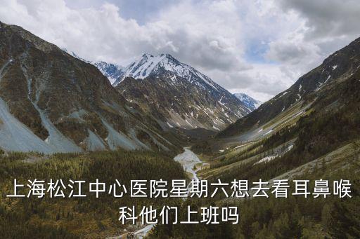 上海市松江區中心醫院 工作時間，請問上海松江中心醫院口腔科星期六上班嗎
