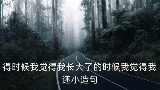 覺得造句，得時候我覺得我長大了的時候我覺得我還小造句