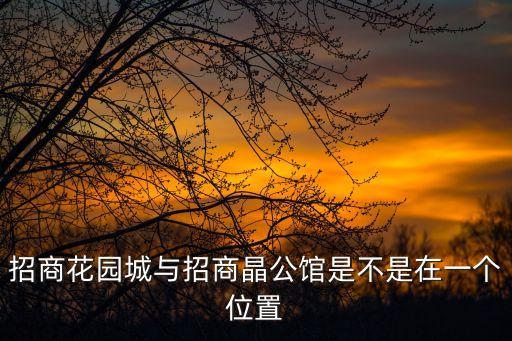 招商花園城與招商晶公館是不是在一個位置